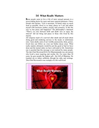 14 What Really Matters
Some    people seem to live a life of mere sensual pursuits in a
never-ending desire for more and more material pleasures. I have
friendssince declare, a“Life is of six, I used to ponder as much
 Ever who I was child uncertain. I’d better enjoy on the
food as possible, travel to as many places as I conditions. It
 tremendous disparities that exist in human can and adorn
myself with luxurious clothes, jewelry andto learn and practise
 was later on in my life, when I started cosmetics. Is this the
way to true peacethat happiness? Thewas shed on these
 the Dhamma and some light philosopher’s statement
“There’s no cure between birth and deathdid a Power Point
 philosophical issues. Some years ago, I save to enjoy the
interval” did not bring the thoughts that puzzledlived when I
 presentation based on real peace to those who me by this
maxim.
 was young. The objective was to help make us reflect on
All religions teach of a survival after The Four Noble Truths,
 the Dhamma – the Way things are, death and all teach about
doing Five Universal Orders, Theto theof Cause and Effect,
 The good and rendering services Law needy or unfortunate
ones. Upon death, none of our worldly possessions, fame, power,
 Kamma and Rebirth, The Six Realms etc.
loved ones can follow us; even our bodies decay away. What
really understanding and somebe just the good or bad we have
 With matters ultimately would realization of these Dhamma
done and the mental states wein righteousness, harmony and
 points we can learn to live have cultivated in life. Sometimes
 peace in accordance with the Natural Laws.
one is puzzled that this message is not realized by many people.
 A life that is Reverend Dr K Sri within oneself and also
The late Chief lived meaningfullyDhammananda was one person
who lived a mostneed, would be a mostlife. For life. than 50
 serving those in inspiring and worthy worthy more
years, he gave people the highest gift…the Gift of Dhamma. He
reached out to others selflessly through his talks and writings.
This Chief Reverend is one example of a life well-lived.
 