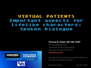 VIRTUAL PATIENTS
Important aspects for
lifelike characters:
Spoken Dialogue
Thomas B. Talbot, MD, MS, FAAP
Principal Medical Expert
Institute for Creative Technologies
University of Southern California
Talbot@ict.usc.edu
Associate Research Professor of Medical Education
Keck School of Medicine of USC
Serious Play Conf July 10th, 2018
 