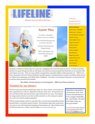 Lifeline
                          Because lives are still on the line.....
                                                                                                  Humanitarian
                                                                                                  Organization

                                                                                                  Board of Directors

                                                Easter Plea                                       Kathy Fanslow—President

                                                                                                  Melanie Sever—Treasurer

                                                To make a donation                                Vicki Zammichieli—Secretary

                                              Please visit our website:                           Angelina Alavanja

                                                                                                  Marina Mihailovic Cato
                                              www.lifelinechicago.org
                                                or send a check to:                               Dragana Cupic, M.D.

                                                                                                  Andriana Ivanovic
                                               Lifeline Humanitarian
                                                                                                  Thomas Karacic
                                                    Organization
                                                                                                  Suzanne LeMignot
                                                200 N. Michigan Ave.
                                                                                                  Nada Mlinarevic
                                                Suite 502 Chicago, IL
                                                                                                  Mirjana Pavichevich
                                                        60601
                                                                                                  Zivojin Pavlovic, M.D.

                                                                                                  Nadezda D. Rakic

                                                                                                  Jelena Stojakovic

                                                                                                  Vesna Zafirovski


Hundreds of children in Serbia today live in poverty, struggling to have the basic means to survive. In times of hardship
that they have gone through and that are still ahead, more and more innocent people find themselves in an extremely diffi­
cult situation every day. There are many children amongst them, especially children without parental care. TRH Crown
Prince Alexander and Crown Princess Katherine annually organize a traditional Easter reception and deliver Easter parcels
for children from orphanages at the White Palace in Belgrade. Your help is of tremendous importance as all proceeds will
be used for Easter presents for the children.

                 “The children wish that they have not been forgotten.” HRH Crown Princess Katherine

Thankful for our Donors
We have found many friends and blessings within our many contacts. Eric Charles has          "Regardless of geopolitical
been a great help to us with our shipments for the past three years. He has felt our de­     circumstances, every man,
sire to aid those still in need and has been a great advocate for our cause. Eric attained
                                                                                             woman and child deserves
five image readers, that have now been recently donated to us. He continues to spread
                                                                                             to live a happy and healthy
the word of our need for medical equipment.
                                                                                             life," said Charles. "It's hard
With the understanding of what we and others like us do, Eric has founded Benevolence        to be happy when you
Beyond Politics, a non­profit, based in Indiana. His foundation helps other medical mis­     have poor health.”
sions such as ours with international shipping of humanitarian aid. Many thanks to him
for all he has done for us. Please visit his website www.benevolencebp.org                   You can view the whole article at
                                                                                             www.post­trib.com.Just scroll
                                                                                             down to the Neighbors section.
 