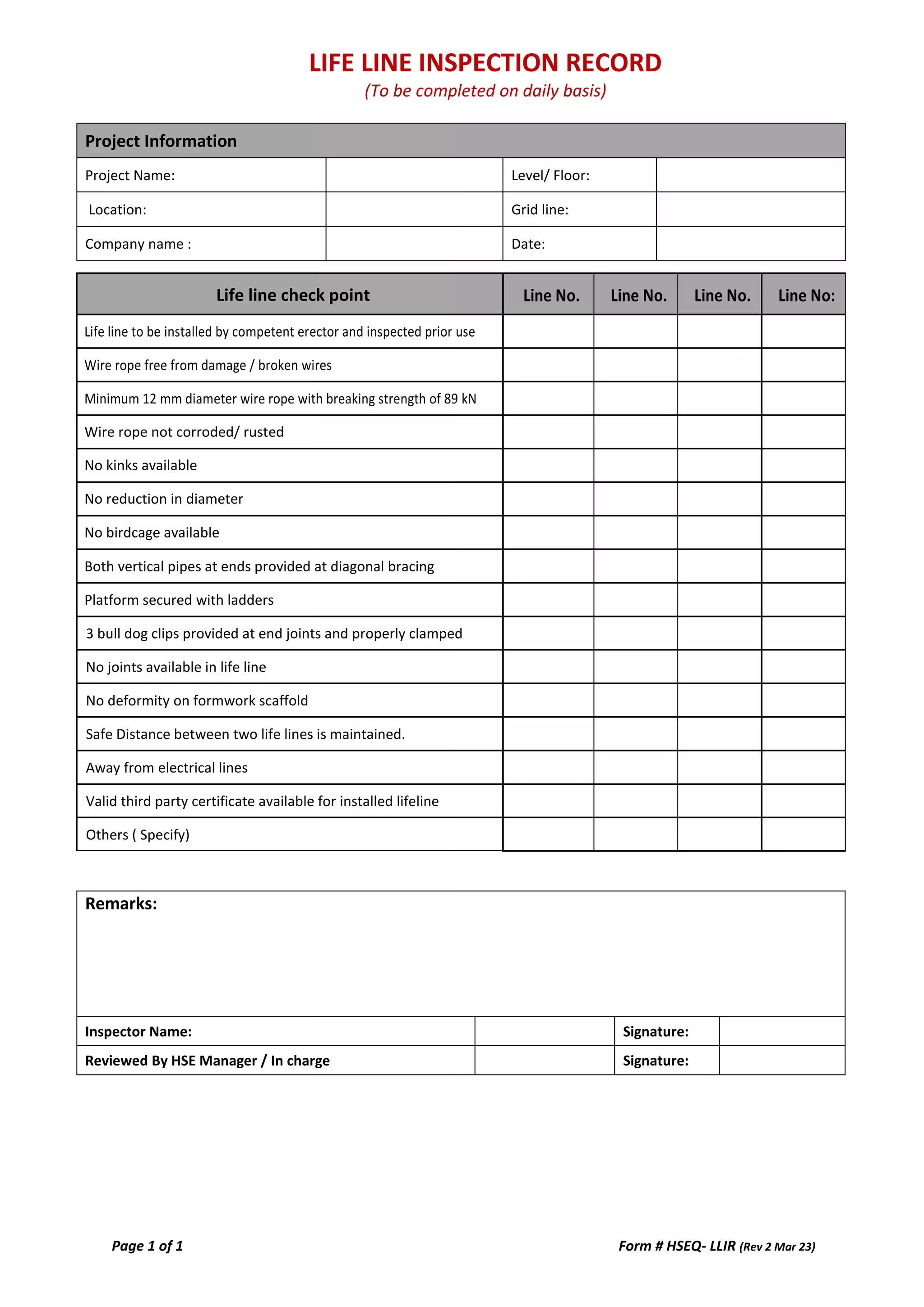 LIFE LINE INSPECTION RECORD
(To be completed on daily basis)
Page 1 of 1 Form # HSEQ- LLIR (Rev 2 Mar 23)
Project Information
Project Name: Level/ Floor:
Location: Grid line:
Company name : Date:
Life line check point Line No. Line No. Line No. Line No:
Life line to be installed by competent erector and inspected prior use
Wire rope free from damage / broken wires
Minimum 12 mm diameter wire rope with breaking strength of 89 kN
Wire rope not corroded/ rusted
No kinks available
No reduction in diameter
No birdcage available
Both vertical pipes at ends provided at diagonal bracing
Platform secured with ladders
3 bull dog clips provided at end joints and properly clamped
No joints available in life line
No deformity on formwork scaffold
Safe Distance between two life lines is maintained.
Away from electrical lines
Valid third party certificate available for installed lifeline
Others ( Specify)
Remarks:
This checklist to be completed for both Shift
Inspector Name: Signature:
Reviewed By HSE Manager / In charge Signature: