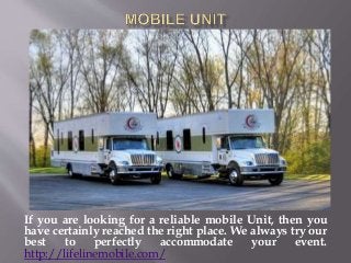 If you are looking for a reliable mobile Unit, then you
have certainly reached the right place. We always try our
best to perfectly accommodate your event.
http://lifelinemobile.com/
 