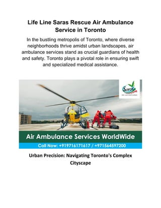 Life Line Saras Rescue Air Ambulance
Service in Toronto
In the bustling metropolis of Toronto, where diverse
neighborhoods thrive amidst urban landscapes, air
ambulance services stand as crucial guardians of health
and safety. Toronto plays a pivotal role in ensuring swift
and specialized medical assistance.
Urban Precision: Navigating Toronto's Complex
Cityscape
 