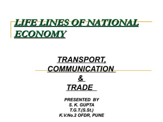 LIFE LINES OF NATIONALLIFE LINES OF NATIONAL
ECONOMYECONOMY
TRANSPORT,
COMMUNICATION
&
TRADE
PRESENTED BYPRESENTED BY
S. K. GUPTAS. K. GUPTA
T.G.T.(S.St.)T.G.T.(S.St.)
K.V.No.2 OFDR, PUNEK.V.No.2 OFDR, PUNE
 
