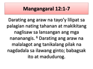Mangangaral 12:1-7Darating ang araw na tayo’y lilipat sa palagian nating tahanan at makikitang naglisaw sa lansangan ang mga nananangis. 6 Darating ang araw na malalagot ang tanikalang pilak na nagdadala sa ilawang ginto; babagsak ito at madudurog.