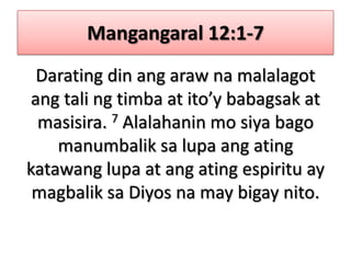 Mangangaral 12:1-7Darating din ang araw na malalagot ang tali ng timba at ito’y babagsak at masisira. 7 Alalahanin mo siya bago manumbalik sa lupa ang ating katawang lupa at ang ating espiritu ay magbalik sa Diyos na may bigay nito.
