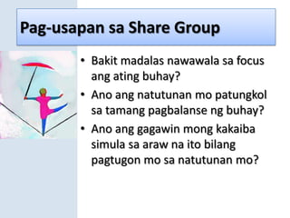 Pag-usapan sa Share GroupBakit madalas nawawala sa focus ang ating buhay?Ano ang natutunan mo patungkol sa tamang pagbalanse ng buhay?Ano ang gagawin mong kakaiba simula sa araw na ito bilang pagtugon mo sa natutunan mo?