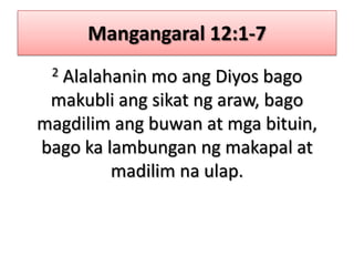 Mangangaral 12:1-72 Alalahanin mo ang Diyos bago makubli ang sikat ng araw, bago magdilim ang buwan at mga bituin, bago ka lambungan ng makapal at madilim na ulap.