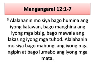 Mangangaral 12:1-73 Alalahanin mo siya bago humina ang iyong katawan, bago manghina ang iyong mga bisig, bago mawala ang lakas ng iyong mga tuhod. Alalahanin mo siya bago mabungi ang iyong mga ngipin at bago lumabo ang iyong mga mata.