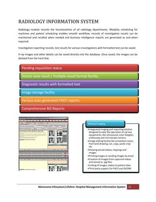RADIOLOGY INFORMATION SYSTEM
Radiology module records the functionalities of all radiology departments. Modality scheduling for
machines and patient scheduling enables smooth workflow; records of investigation results can be
maintained and recalled when needed and business intelligence reports are generated as and when
required.

Investigation reporting records, test results for various investigations with formatted text can be saved.

X ray images and other details can be saved directly into the database. Once saved, the images can be
deleted from the hard disk.


   Pending requisition status

   Doctor wise result / multiple result format facility

   Diagnostic results with formatted text

   Image storage facility

   Various auto generated PNDT reports

   Comprehensive RIS Reports


                                                              Medical Imaging

                                                              •Integrated imaging and reporting solution
                                                               designed to ease the operation of various
                                                               equipments, like ultrasound, color Doppler,
                                                               endoscopy and microscopic camera.
                                                              •Image editing facility like annotation zoom,
                                                               free hand drawing, cut, copy, paste crop
                                                               etc.
                                                              •Viewing stored videos, clippings and
                                                               images
                                                              •Printing images or sending images by email
                                                              •Creation of images from captured videos
                                                               and stored as .jpg files
                                                              •Linking of images, videos to patient data
                                                              •Third party support for PACS and DICOM




                 Manorama Infosystem|Lifeline: Hospital Management Information System                11
 