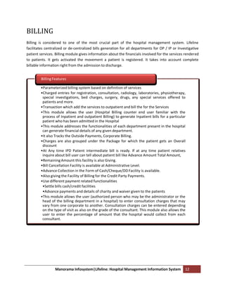 BILLING
Billing is considered to one of the most crucial part of the hospital management system. Lifeline
facilitates centralized or de-centralized bills generation for all departments for OP / IP or Investigative
patient services. Billing module gives information about the financials involved for the services rendered
to patients. It gets activated the movement a patient is registered. It takes into account complete
billable information right from the admission to discharge.


         Billing Features

        •Parameterized billing system based on definition of services
        •Charged entries for registration, consultation, radiology, laboratories, physiotherapy,
         special investigations, bed charges, surgery, drugs, any special services offered to
         patients and more.
        •Transaction which add the services to outpatient and bill the for the Services
        •This module allows the user (Hospital Billing counter end user familiar with the
         process of Inpatient and outpatient Billing) to generate Inpatient bills for a particular
         patient who has been admitted in the Hospital
        •This module addresses the functionalities of each department present in the hospital
         can generate financial details of any given department.
        •It also Tracks the Outside Payments, Corporate Billing.
        •Charges are also grouped under the Package for which the patient gets an Overall
         discount
        •At Any time IPD Patient intermediate bill is ready. If at any time patient relatives
         inquire about bill user can tell about patient bill like Advance Amount Total Amount,
        •Remaining Amount this facility is also Giving.
        •Bill Cancellation Facility is available at Administrative Level.
        •Advance Collection in the Form of Cash/Cheque/DD Facility is available.
        •Also giving the Facility of Billing for the Credit Party Payments.
        •Use different payment related functionalities
         •Settle bills cash/credit facilities
         •Advance payments and details of charity and waiver given to the patients
        •This module allows the user (authorized person who may be the administrator or the
         head of the billing department in a hospital) to enter consultation charges that may
         vary from one corporate to another. Consultation charges can be entered depending
         on the type of visit as also on the grade of the consultant. This module also allows the
         user to enter the percentage of amount that the hospital would collect from each
         consultant.




                 Manorama Infosystem|Lifeline: Hospital Management Information System             12
 