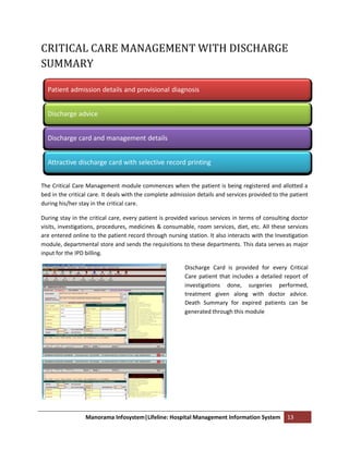 CRITICAL CARE MANAGEMENT WITH DISCHARGE
SUMMARY

  Patient admission details and provisional diagnosis


  Discharge advice


  Discharge card and management details


  Attractive discharge card with selective record printing


The Critical Care Management module commences when the patient is being registered and allotted a
bed in the critical care. It deals with the complete admission details and services provided to the patient
during his/her stay in the critical care.

During stay in the critical care, every patient is provided various services in terms of consulting doctor
visits, investigations, procedures, medicines & consumable, room services, diet, etc. All these services
are entered online to the patient record through nursing station. It also interacts with the Investigation
module, departmental store and sends the requisitions to these departments. This data serves as major
input for the IPD billing.

                                                         Discharge Card is provided for every Critical
                                                         Care patient that includes a detailed report of
                                                         investigations done, surgeries performed,
                                                         treatment given along with doctor advice.
                                                         Death Summary for expired patients can be
                                                         generated through this module




                 Manorama Infosystem|Lifeline: Hospital Management Information System             13
 