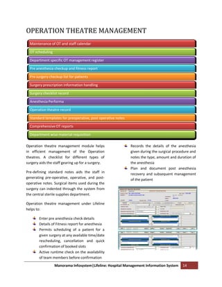 OPERATION THEATRE MANAGEMENT
  Maintenance of OT and staff calendar

  OT scheduling

  Department specific OT management register

  Pre anesthesia checkup and fitness report

  Pre surgery checkup list for patients

  Surgery prescription information handling

  Surgery checklist record

  Anesthesia Performa

  Operation theatre record

  Standard templates for preoperative, post operative notes

  Comprehensive OT reports

  Department wise material requisition

Operation theatre management module helps                     Records the details of the anesthesia
in efficient management of the Operation                      given during the surgical procedure and
theatres. A checklist for different types of                  notes the type, amount and duration of
surgery aids the staff gearing up for a surgery.              the anesthesia
                                                              Plan and document post anesthesia
Pre-defining standard notes aids the staff in                 recovery and subsequent management
generating pre-operative, operative, and post-                of the patient
operative notes. Surgical items used during the
surgery can indented through the system from
the central sterile supplies department.

Operation theatre management under Lifeline
helps to:

        Enter pre anesthesia check details
        Details of Fitness report for anesthesia
        Permits scheduling of a patient for a
        given surgery at any available time/date
        rescheduling, cancellation and quick
        confirmation of booked slots
        Active runtime check on the availability
        of team members before confirmation
                  Manorama Infosystem|Lifeline: Hospital Management Information System       14
 