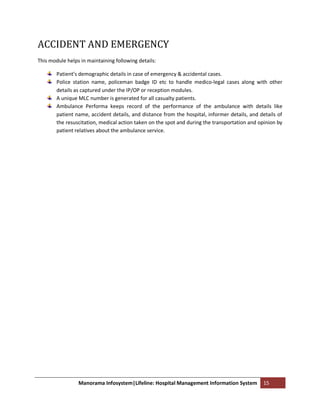 ACCIDENT AND EMERGENCY
This module helps in maintaining following details:

        Patient’s demographic details in case of emergency & accidental cases.
        Police station name, policeman badge ID etc to handle medico-legal cases along with other
        details as captured under the IP/OP or reception modules.
        A unique MLC number is generated for all casualty patients.
        Ambulance Performa keeps record of the performance of the ambulance with details like
        patient name, accident details, and distance from the hospital, informer details, and details of
        the resuscitation, medical action taken on the spot and during the transportation and opinion by
        patient relatives about the ambulance service.




                 Manorama Infosystem|Lifeline: Hospital Management Information System          15
 