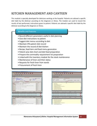 KITCHEN MANAGEMENT AND CANTEEN
This module is specially developed for dieticians working at the hospital. Patients are advised a specific
diet habit by the dietician according to the diagnosis or illness. The module can used to record the
results of test performed, instructions given to patient. Patients are advised a specific diet habit by the
dietician according to the diagnosis or illness.


         Benefits and Features

         • Record different parameters useful in diet planning
         • Give diet instructions to patient
         • Suggest diet menus according to diet
         • Maintain IPD patient diet record
         • Maintain the record of diet kitchen
         • Recipe, food item and food menu generation
         • Patient wise diet chart and diet food preparation
         • Prepare the commodity requirement list preparation
         • Linked with the inventory module for the stock maintenance
         • Maintenance of linen and their status
         • Requests for fresh linen from wards
         • Procurement of fresh linen




                 Manorama Infosystem|Lifeline: Hospital Management Information System             16
 