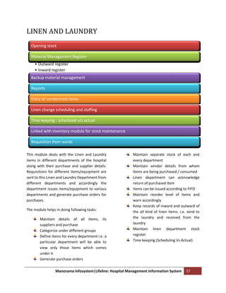 LINEN AND LAUNDRY
  Opening stock

  Material Management Register
    • Outward register
    • Inward register
  Backup material management

  Reports

  Entry of condemned items

  Linen change scheduling and staffing

  Time keeping : scheduled v/s actual

  Linked with inventory module for stock maintenance

  Requisition from wards

This module deals with the Linen and Laundry              Maintain separate stock of each and
items in different departments of the hospital            every department
along with their purchase and supplier details.           Maintain vendor details from whom
Requisitions for different items/equipment are            items are being purchased / consumed
sent to this Linen and Laundry Department from            Linen department can acknowledge
different departments and accordingly the                 return of purchased item
department issues items/equipment to various              Items can be issued according to FIFO
departments and generate purchase orders for              Maintain reorder level of items and
purchases.                                                warn accordingly
                                                          Keep records of inward and outward of
The module helps in doing following tasks:
                                                          the all kind of linen items .i.e. send to
       Maintain details of all items, its                 the laundry and received from the
       suppliers and purchase                             laundry
       Categorize under different groups                  Maintain linen department stock
       Define items for every department i.e. a           register
       particular department will be able to              Time keeping (Scheduling Vs Actual)
       view only those items which comes
       under it
       Generate purchase orders

                 Manorama Infosystem|Lifeline: Hospital Management Information System     17
 
