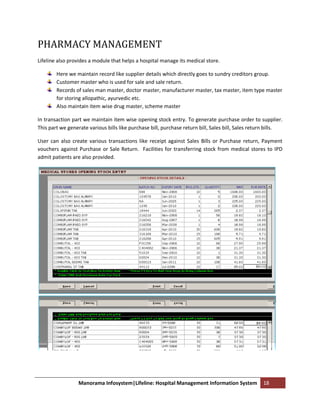 PHARMACY MANAGEMENT
Lifeline also provides a module that helps a hospital manage its medical store.

        Here we maintain record like supplier details which directly goes to sundry creditors group.
        Customer master who is used for sale and sale return.
        Records of sales man master, doctor master, manufacturer master, tax master, item type master
        for storing allopathic, ayurvedic etc.
        Also maintain item wise drug master, scheme master

In transaction part we maintain item wise opening stock entry. To generate purchase order to supplier.
This part we generate various bills like purchase bill, purchase return bill, Sales bill, Sales return bills.

User can also create various transactions like receipt against Sales Bills or Purchase return, Payment
vouchers against Purchase or Sale Return. Facilities for transferring stock from medical stores to IPD
admit patients are also provided.




                  Manorama Infosystem|Lifeline: Hospital Management Information System              18
 
