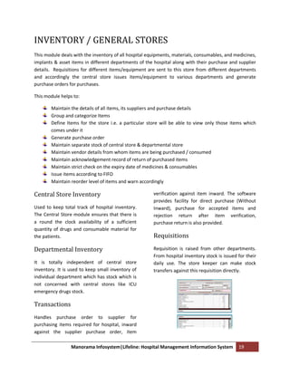 INVENTORY / GENERAL STORES
This module deals with the inventory of all hospital equipments, materials, consumables, and medicines,
implants & asset items in different departments of the hospital along with their purchase and supplier
details. Requisitions for different items/equipment are sent to this store from different departments
and accordingly the central store issues items/equipment to various departments and generate
purchase orders for purchases.

This module helps to:

        Maintain the details of all items, its suppliers and purchase details
        Group and categorize Items
        Define Items for the store i.e. a particular store will be able to view only those items which
        comes under it
        Generate purchase order
        Maintain separate stock of central store & departmental store
        Maintain vendor details from whom items are being purchased / consumed
        Maintain acknowledgement record of return of purchased items
        Maintain strict check on the expiry date of medicines & consumables
        Issue items according to FIFO
        Maintain reorder level of items and warn accordingly

Central Store Inventory                                verification against item inward. The software
                                                       provides facility for direct purchase (Without
Used to keep total track of hospital inventory.        Inward), purchase for accepted items and
The Central Store module ensures that there is         rejection return after item verification,
a round the clock availability of a sufficient         purchase return is also provided.
quantity of drugs and consumable material for
the patients.                                          Requisitions

Departmental Inventory                                 Requisition is raised from other departments.
                                                       From hospital inventory stock is issued for their
It is totally independent of central store             daily use. The store keeper can make stock
inventory. It is used to keep small inventory of       transfers against this requisition directly.
individual department which has stock which is
not concerned with central stores like ICU
emergency drugs stock.

Transactions
Handles purchase order to supplier for
purchasing items required for hospital, inward
against the supplier purchase order, item

                 Manorama Infosystem|Lifeline: Hospital Management Information System          19
 