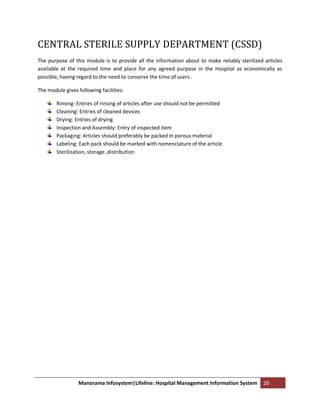 CENTRAL STERILE SUPPLY DEPARTMENT (CSSD)
The purpose of this module is to provide all the information about to make reliably sterilized articles
available at the required time and place for any agreed purpose in the Hospital as economically as
possible, having regard to the need to conserve the time of users .

The module gives following facilities:

        Rinsing: Entries of rinsing of articles after use should not be permitted
        Cleaning: Entries of cleaned devices
        Drying: Entries of drying
        Inspection and Assembly: Entry of inspected item
        Packaging: Articles should preferably be packed in porous material
        Labeling: Each pack should be marked with nomenclature of the article
        Sterilization, storage ,distribution




                  Manorama Infosystem|Lifeline: Hospital Management Information System         20
 