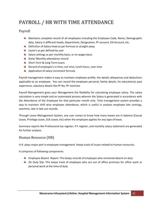 PAYROLL / HR WITH TIME ATTENDANCE
Payroll
        Maintains complete record of all employees including the Employee Code, Name, Demographic
        data, Salary in different heads, Department, Designation, PF account, ESI Account, etc.
        Definition of Salary head as per formula or straight away
        Leave’s as per defined by user
        Salary settings as per monthly basis, or on wages basis
        Daily/ Monthly attendance record
        Short Term & Long Term Loans
        Record of employee’s in time, out time, lunch hours, over time
        Application of salary increment formula

Payroll management makes it easy to maintain employee profile, the details allowances and deductions
applicable to an employee. You can record the employee personal, family details, his educational, past
experience, statutory details like PF No, PF nominee.

Payroll Management gives your Management the flexibility for calculating employee salary. The salary
calculation is very simple and an automated process wherein the Salary is generated in accordance with
the Attendance of the Employee for that particular month only. Time management system provides a
way to maintain shift wise employee attendance, which is useful in analysis employee late comings,
overtime, late in late out records.

Through Leave Management System, any user comes to know how many leaves are in balance (Casual
Leave, Privilege Leave, Sick Leave, etc) when the employee applies for any type of leave.

Summary reports like Professional tax register, P.F register, and monthly salary statement are generated
for further analysis.

Human Resource (HR)
H.R. plays major part in employee management. Keeps track of issues related to Human resources.

It comprises of following components:

        Employee Absent Report: This keeps records of employee who remained absent on duty
        On Duty Slip: This keeps track of employee who are out of office premises for office work or
        personal work at the time of duty




                 Manorama Infosystem|Lifeline: Hospital Management Information System          21
 
