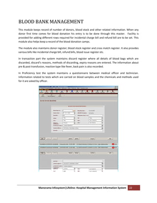 BLOOD BANK MANAGEMENT
This module keeps record of number of donors, blood stock and other related information. When any
donor first time comes for blood donation his entry is to be done through this master. Facility is
provided for adding different rows required for incidental charge bill and refund bill are to be set. This
module also helps keep a record of the blood donation camps.

The module also maintains donor register; blood stock register and cross match register. It also provides
various bills like incidental charge bill, refund bills, blood issue register etc.

In transaction part the system maintains discard register where all details of blood bags which are
discarded, discard’s reasons, methods of discarding, expiry reasons are entered. The information about
pre & post transfusion, reaction type like fever, back pain is also recorded.

In Proficiency test the system maintains a questionnaire between medical officer and technician.
Information related to tests which are carried on blood samples and the chemicals and methods used
for it are asked by officer.




                 Manorama Infosystem|Lifeline: Hospital Management Information System            22
 