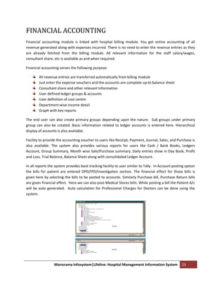 FINANCIAL ACCOUNTING
Financial accounting module is linked with hospital billing module. You get online accounting of all
revenue generated along with expenses incurred. There is no need to enter the revenue entries as they
are already fetched from the billing module. All relevant information for the staff salary/wages,
consultant share, etc is available as and when required.

Financial accounting serves the following purpose:

        All revenue entries are transferred automatically from billing module
        Just enter the expense vouchers and the accounts are complete up to balance sheet
        Consultant share and other relevant Information
        User defined ledger groups & accounts
        User definition of cost centre
        Department wise income detail
        Graph with key reports

The end user can also create primary groups depending upon the nature. Sub groups under primary
group can also be created. Basic information related to ledger accounts is entered here. Hierarchical
display of accounts is also available.

Facility to provide the accounting voucher to users like Receipt, Payment, Journal, Sales, and Purchase is
also available. The system also provides various reports for users like Cash / Bank Books, Ledgers
Account, Group Summary, Month wise Sale/Purchase summary, Daily entries show in Day Book, Profit
and Loss, Trial Balance, Balance Sheet along with consolidated Ledger Account.

In all reports the system provides back tracking facility to user similar to Tally. In Account posting option
the bills for patient are entered OPD/IPD/Investigation section. The financial effect for those bills is
given here by selecting the bills to be posted to accounts. Similarly Purchase bill, Purchase Return bills
are given financial effect. Here we can also post Medical Stores bills. While posting a bill the Patient A/c
will be auto generated. Auto calculation for Professional Charges for Doctors can be done using the
system.




                  Manorama Infosystem|Lifeline: Hospital Management Information System              23
 