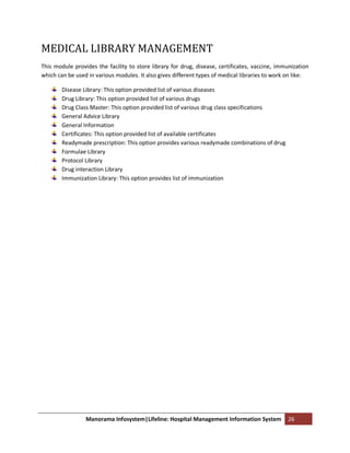 MEDICAL LIBRARY MANAGEMENT
This module provides the facility to store library for drug, disease, certificates, vaccine, immunization
which can be used in various modules. It also gives different types of medical libraries to work on like:

        Disease Library: This option provided list of various diseases
        Drug Library: This option provided list of various drugs
        Drug Class Master: This option provided list of various drug class specifications
        General Advice Library
        General Information
        Certificates: This option provided list of available certificates
        Readymade prescription: This option provides various readymade combinations of drug
        Formulae Library
        Protocol Library
        Drug interaction Library
        Immunization Library: This option provides list of immunization




                 Manorama Infosystem|Lifeline: Hospital Management Information System           26
 
