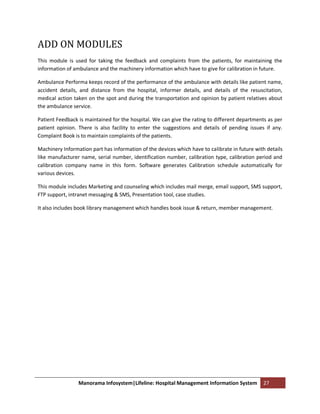 ADD ON MODULES
This module is used for taking the feedback and complaints from the patients, for maintaining the
information of ambulance and the machinery information which have to give for calibration in future.

Ambulance Performa keeps record of the performance of the ambulance with details like patient name,
accident details, and distance from the hospital, informer details, and details of the resuscitation,
medical action taken on the spot and during the transportation and opinion by patient relatives about
the ambulance service.

Patient Feedback is maintained for the hospital. We can give the rating to different departments as per
patient opinion. There is also facility to enter the suggestions and details of pending issues if any.
Complaint Book is to maintain complaints of the patients.

Machinery Information part has information of the devices which have to calibrate in future with details
like manufacturer name, serial number, identification number, calibration type, calibration period and
calibration company name in this form. Software generates Calibration schedule automatically for
various devices.

This module includes Marketing and counseling which includes mail merge, email support, SMS support,
FTP support, intranet messaging & SMS, Presentation tool, case studies.

It also includes book library management which handles book issue & return, member management.




                 Manorama Infosystem|Lifeline: Hospital Management Information System          27
 