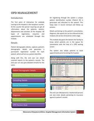 OPD MANAGEMENT
Introduction                                       On registering through the system a unique
                                                   patient identification number (Patient ID) is
The first point of interaction for anybody         generated and allocated to the patient. This
coming to the Hospital is the reception counter.   helps later in record retrieval and follow up
At the counter the person inquiring can get all    process.
information about the patients, doctors,
departments and activities of the Hospital. All    Details pertaining to the patient’s consultation,
types    of   registration,     enquiries   and    diagnosis, lab reports etc can be entered via this
appointments are scheduled through this            module and can be retrieved at a later stage.
module.
                                                   This module also gives the doctors the facility to
                                                   know which patients are in the queue for
Details
                                                   consultation with the help of a OPD waiting
Patient demographic details, captures patient’s    screen.
demographic details and generates a
                                                   The system also allows patients to book
permanent registration number for each
                                                   appointments prior to visiting the hospital.
patient, which will act as a patient identifier.

Along with this, the end user can attach
scanned reports to the patient’s records. The
end user can also give detailed remarks for the
same.


  Patient Demographic Details

  Generating ID (Patient ID Generation)

  Consulting Details

  Clinical Encounters

  Lab Test Reports
                                                   The end user (Receptionist / Authorized person)
  Diagnosis                                        can also enter details pertaining to insurance
                                                   against a patient’s record.
  Insurance Details

  OPD Doctors Desk


                 Manorama Infosystem|Lifeline: Hospital Management Information System       5
 
