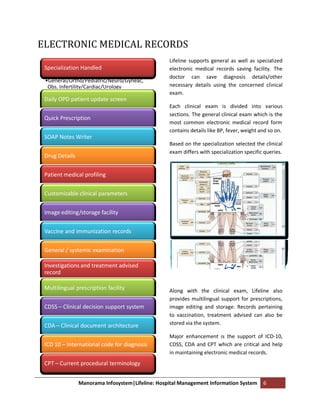 ELECTRONIC MEDICAL RECORDS
                                                  Lifeline supports general as well as specialized
 Specialization Handled                           electronic medical records saving facility. The
                                                  doctor can save diagnosis details/other
 •General/Ortho/Pediatric/Neuro/Gyneac,
  Obs, Infertility/Cardiac/Urology                necessary details using the concerned clinical
                                                  exam.
 Daily OPD patient update screen
                                                  Each clinical exam is divided into various
                                                  sections. The general clinical exam which is the
 Quick Prescription
                                                  most common electronic medical record form
                                                  contains details like BP, fever, weight and so on.
 SOAP Notes Writer
                                                  Based on the specialization selected the clinical
                                                  exam differs with specialization specific queries.
 Drug Details


 Patient medical profiling


 Customizable clinical parameters


 Image editing/storage facility

 Vaccine and immunization records


 General / systemic examination

 Investigations and treatment advised
 record

 Multilingual prescription facility               Along with the clinical exam, Lifeline also
                                                  provides multilingual support for prescriptions,
 CDSS – Clinical decision support system          image editing and storage. Records pertaining
                                                  to vaccination, treatment advised can also be
 CDA – Clinical document architecture             stored via the system.

                                                  Major enhancement is the support of ICD-10,
 ICD 10 – International code for diagnosis        CDSS, CDA and CPT which are critical and help
                                                  in maintaining electronic medical records.
 CPT – Current procedural terminology


                Manorama Infosystem|Lifeline: Hospital Management Information System       6
 