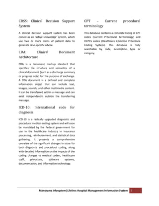 CDSS: Clinical Decision Support                    CPT    –    Current              procedural
System                                             terminology
A clinical decision support system has been        This database contains a complete listing of CPT
coined as an ‘active knowledge’ system, which      codes (Current Procedural Terminology) and
use two or more items of patient data to           HCPCS codes (Healthcare Common Procedure
generate case-specific advice.                     Coding System). This database is fully
                                                   searchable by code, description, type or
CDA:       Clinical               Document         category.
Architecture
CDA is a document markup standard that
specifies the structure and semantics of a
clinical document (such as a discharge summary
or progress note) for the purpose of exchange.
A CDA document is a defined and complete
information object that can include text,
images, sounds, and other multimedia content.
It can be transferred within a message and can
exist independently, outside the transferring
message.

ICD-10: International             code     for
diagnosis
ICD-10 is a radically upgraded diagnostic and
procedural medical-coding system and will soon
be mandated by the Federal government for
use in the healthcare industry in insurance
processing, reimbursement, and statistical data
gathering. It presents a comprehensive
overview of the significant changes in store for
both diagnostic and procedural coding, along
with detailed information on the impacts of the
coding changes to medical coders, healthcare
staff,    physicians,     software     systems,
documentation, and information technology.




                 Manorama Infosystem|Lifeline: Hospital Management Information System     7
 