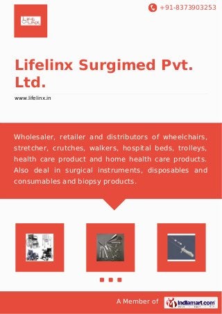 +91-8373903253
A Member of
Lifelinx Surgimed Pvt.
Ltd.
www.lifelinx.in
Wholesaler, retailer and distributors of wheelchairs,
stretcher, crutches, walkers, hospital beds, trolleys,
health care product and home health care products.
Also deal in surgical instruments, disposables and
consumables and biopsy products.
 