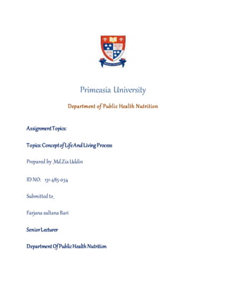 Primeasia University
Department of Public Health Nutrition
AssignmentTopics:
Topics:ConceptofLifeAndLivingProcess
Prepared by _Md.ZiaUddin
ID NO: 131-485-034
Submitted to_
Farzana sultanaBari
SeniorLecturer
DepartmentOfPublicHealthNutrition
 