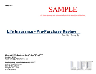 04/13/2011


                                                          SAMPLE
                                              All Names Removed And Information Modified To Maintain Confidentiality




  Life Insurance - Pre-Purchase Review
                                                                               For Mr. Sample




Kenneth W. Godfrey, CLU®, ChFC®, CFP®
President & CEO
Ken.Godfrey@LIFEInsReviews.com

Life Insurance Financial Evaluations, LLCTM
www.LIFEInsReviews.com
5113 3rd Street North
Arlington, VA 22203
(c) 704-315-8702
    704- 315-
 