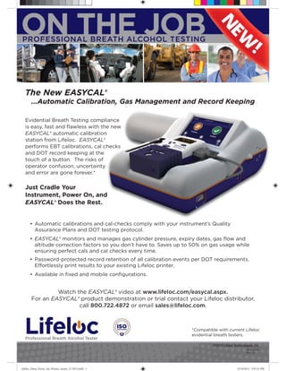 ON THE JOB
PROFESSIONAL BREATH ALCOHOL TESTING

The New EASYCAL®
…Automatic Calibration, Gas Management and Record Keeping
Evidential Breath Testing compliance
is easy, fast and ﬂawless with the new
EASYCAL® automatic calibration
station from Lifeloc. EASYCAL®
performs EBT calibrations, cal checks
and DOT record keeping at the
touch of a button. The risks of
operator confusion, uncertainty
and error are gone forever.*

Just Cradle Your
Instrument, Power On, and
EASYCAL® Does the Rest.

• Automatic calibrations and cal-checks comply with your instrument’s Quality
Assurance Plans and DOT testing protocol.
• EASYCAL® monitors and manages gas cylinder pressure, expiry dates, gas ﬂow and
altitude correction factors so you don’t have to. Saves up to 50% on gas usage while
ensuring perfect cals and cal checks every time.
• Password-protected record retention of all calibration events per DOT requirements.
Effortlessly print results to your existing Lifeloc printer.
• Available in ﬁxed and mobile conﬁgurations.

Watch the EASYCAL® video at www.lifeloc.com/easycal.aspx.
For an EASYCAL® product demonstration or trial contact your Lifeloc distributor,
call 800.722.4872 or email sales@lifeloc.com.

Professional Breath Alcohol Tester

*Compatible with current Lifeloc
evidential breath testers.
©2012 Lifeloc Technologies, Inc.
MMD-0138
Rev. 1.0

Lifeloc_Datia_Focus_Ad_Winter_Issues_12-2013.indd 1

12/10/2013 3:47:31 PM

 