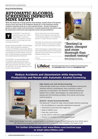 Reduce Accidents and Absenteeism while Improving
Productivity and Morale with Automatic Alcohol Screening
Lifeloc Technologies has been a global leader in workplace breath alcohol testing for over thirty years.
We manufacture precision fuel cell instruments known for their reliability and ease of use.
For further information visit www.lifeloc.com/sentinel.aspx
or email sales@lifeloc.com
High Volume Low Cost Alcohol Screening
Automatically screen any number of employees entering the
worksite without mouthpieces, entry queuing or direct
supervisor involvement. The Sentinel™ Alcohol Screening
System from Lifeloc Technologies can stand alone or be
sequenced with existing turnstiles, time clocks and access
control systems.
Sentinel™ Alcohol Screening Benefits:
The Sentinel™ is built for high volume breath alcohol screening.
• No mouthpieces or operator attendance required.
• Automatic touch-free test triggering.
• Easy to follow icons.
• Fast test cycle times.
• In-situ device calibration and maintenance.
• Proven in hundreds of mining applications.
MMD-0192
Rev 1.0
For further information visit www.lifeloc.com/sentinel.aspx
or email sales@lifeloc.comMMD-0192
Rev 1.0
Reduce Accidents and Absenteeism while Improving
Productivity and Morale with Automatic Alcohol Screening
Lifeloc Technologies has been a global leader in workplace breath alcohol testing for over thirty years.
We manufacture precision fuel cell instruments known for their reliability and ease of use.
For further information visit www.lifeloc.com/sentinel.aspx
or email sales@lifeloc.com
High Volume Low Cost Alcohol Screening
Automatically screen any number of employees entering the
worksite without mouthpieces, entry queuing or direct
supervisor involvement. The Sentinel™ Alcohol Screening
System from Lifeloc Technologies can stand alone or be
sequenced with existing turnstiles, time clocks and access
control systems.
Sentinel™ Alcohol Screening Benefits:
The Sentinel™ is built for high volume breath alcohol screening.
• No mouthpieces or operator attendance required.
• Automatic touch-free test triggering.
• Easy to follow icons.
• Fast test cycle times.
• In-situ device calibration and maintenance.
• Proven in hundreds of mining applications.
MMD-0192
Rev 1.0
he SENTINEL™ Mines Alcohol
Screening System from Lifeloc
Technologies is a fully auto-
mated “zero tolerance” alcohol
screening system for both large and small
employee populations.
Michael Crossland, SENTINEL™ Product Manager
for PSA, Lifeloc’s official African distributor
confirms “the SENTINEL™ easily screens 100% of
employees entering a work site more quickly and
economically than random testing. At one site
each of 2000 employees are screened through
five turnstiles daily without bottlenecks.”
The SENTINEL™ can automatically screen
an employee every two seconds versus
traditional handheld breathalysers which do
well to test one person per minute. Further,
the SENTINEL™ can be user calibrated on-site
avoiding costly downtime.
Automatic Alcohol
Screening Improves
Mine Safety
While the illegal use of drugs gets the most attention, alcohol abuse is the greater
driver of harm and cost in the workplace. Nearly 30% of the Australian mining
workforce regularly drink six or more standard drinks.1
Alcohol screening is
proven to create a safer work environment, increase productivity and reduce costs.
An alcohol free environment also improves morale and job satisfaction.
Easy to understand icons prompt subjects
to blow into the collection cone and a test
is automatically triggered. No mouthpieces,
operator or subject training is required.
Optionally, test results can be instantly relayed
to existing access control systems to allow or
deny entry. Nothing could be easier or faster.
Lifeloc Technologies is a global leader in work-
place breath alcohol testing. We manufacture
precision fuel cell instruments known for their
reliability and ease of use.
References
1.	 Australasian Mine Safety Journal, 2013.
For further information about our products and training please
visit www.lifeloc.com or email us at sales@lifeloc.com.
T
Drug & Alcohol Testing
PRODUCTS & SERVICES
“Sentinel is
faster, cheaper
and more
thorough than
random testing”
Michael Crossland, Product Manager,
Precision Safety Appliances, South Africa.
AUSTRALASIAN MINING REVIEW / Issue 8 / www.miningreview.com.au1
 