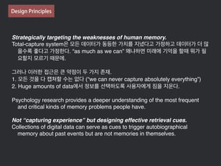 Strategically targeting the weaknesses of human memory.
Total-capture system은 모든 데이터가 동등한 가치를 지녔다고 가정하고 데이터가 더 많
을수록 좋다고 가정한다. “as much as we can” 왜냐하면 미래에 기억을 할때 뭐가 필
요할지 모르기 때문에.
그러나 이러한 접근은 큰 약점이 두 가지 존재.
1. 모든 것을 다 캡쳐할 수는 없다 (“we can never capture absolutely everything”)
2. Huge amounts of data에서 정보를 선택하도록 사용자에게 짐을 지운다.
Psychology research provides a deeper understanding of the most frequent
and critical kinds of memory problems people have.
Not “capturing experience” but designing effective retrieval cues.
Collections of digital data can serve as cues to trigger autobiographical
memory about past events but are not memories in themselves.
Design Principles
 