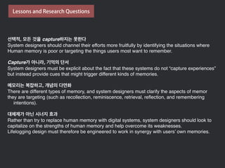선택적, 모든 것을 capture하지는 못한다
System designers should channel their efforts more fruitfully by identifying the situations where
Human memory is poor or targeting the things users most want to remember.
Capture가 아니라, 기억의 단서
System designers must be explicit about the fact that these systems do not “capture experiences”
but instead provide cues that might trigger different kinds of memories.
메모리는 복잡하고, 개념의 다면화
There are different types of memory, and system designers must clarify the aspects of memor
they are targeting (such as recollection, reminiscence, retrieval, reﬂection, and remembering
intentions).
대체제가 아닌 시너지 효과
Rather than try to replace human memory with digital systems, system designers should look to
capitalize on the strengths of human memory and help overcome its weaknesses.
Lifelogging design must therefore be engineered to work in synergy with users’ own memories.
Lessons and Research Questions
 