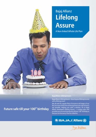 Bajaj Allianz
Lifelong
Assure
th
Future safe till your 100 birthday
BajajAllianz LifelongAssure
BajajAllianzLifelongAssure-Assuringyoulifelongincome
withalifelongcover!
We all wish for regular flow of income at all stages of our
life,butmostofthetimeachievingthoseoverage&timeis
not possible. Helping you with a solution, we at Bajaj
Allianz developed Lifelong Assure – a unique plan that
th
providesyouincome&protectiontillyour100 birthdayso
thatyoucanliveworry-freeforalifetime.
A Non-linked Whole Life Plan
 