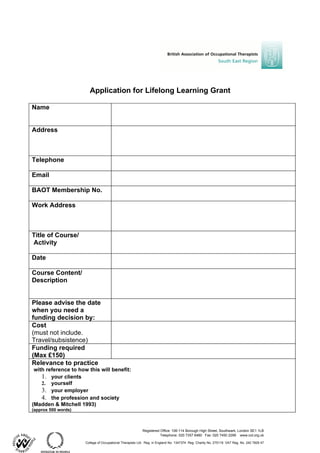 Application for Lifelong Learning Grant

Name


Address



Telephone

Email

BAOT Membership No.

Work Address



Title of Course/
Activity

Date

Course Content/
Description


Please advise the date
when you need a
funding decision by:
Cost
(must not include.
Travel/subsistence)
Funding required
(Max £150)
Relevance to practice
 with reference to how this will benefit:
    1. your clients
    2. yourself
    3. your employer
    4. the profession and society
(Madden & Mitchell 1993)
(approx 500 words)



                                                           Registered Office: 106-114 Borough High Street, Southwark, London SE1 1LB
                                                                      Telephone: 020 7357 6480 Fax: 020 7450 2299 www.cot.org.uk

                      College of Occupational Therapists Ltd. Reg. in England No. 1347374 Reg. Charity No. 275119 VAT Reg. No. 242 7829 47
 