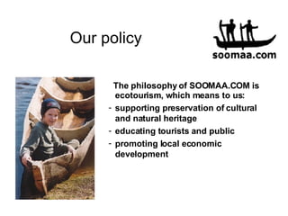 Our policy The philosophy of SOOMAA.COM is ecotourism, which means to us :   supporting preservation of cultural and natural heritage educating t ourists  and public promoting local economic development 