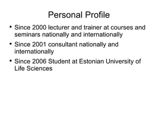 Personal Profile Since 2000 lecturer and trainer at courses and seminars nationally and internationally Since 2001 consultant nationally and internationally Since 2006 Student at Estonian University of Life Sciences 