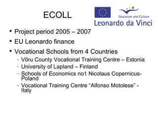 ECOLL Project period 2005 – 2007 EU Leonardo finance  Vocational Schools from 4 Countries Võru County Vocational Training Centre – Estonia University of Lapland – Finland Schools of Economics no1 Nicolaus Copernicus- Poland Vocational Training Centre “Alfonso Motolese” - Italy 
