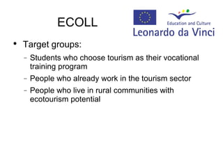 ECOLL  Target groups: Students who choose tourism as their vocational training program  People who already work in the tourism sector People who live in rural communities with ecotourism potential 