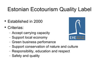 Estonian Ecotourism Quality Label Established in 2000 Criterias: Accept carrying capacity Support local economy Green business perfomance  Support conservation of nature and culture Responsibility, education and respect Safety and quality  