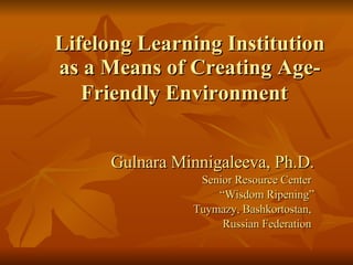 Lifelong Learning Institution as a Means of Creating Age-Friendly Environment   Gulnara Minnigaleeva, Ph.D. Senior Resource Center  “ Wisdom Ripening” Tuymazy, Bashkortostan,  Russian Federation  