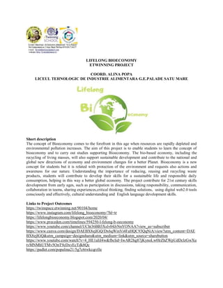 LIFELONG BIOECONOMY
ETWINNING PROJECT
COORD. ALINA POPA
LICEUL TEHNOLOGIC DE INDUSTRIE ALIMENTARA G.E.PALADE SATU MARE
Short description
The concept of Bioeconomy comes to the forefront in this age when resources are rapidly depleted and
environmental pollution increases. The aim of this project is to enable students to learn the concept of
bioeconomy and to carry out studies supporting Bioeconomy. The bio-based economy, including the
recycling of living masses, will also support sustainable development and contribute to the national and
global new directions of economy and environment changes for a better Planet. Bioeconomy is a new
concept for students but it is related with protection of the environment and requests also actions and
awareness for our nature. Understanding the importance of reducing, reusing and recycling waste
products, students will contribute to develop their skills for a sustainable life and responsible daily
consumption, helping in this way a better global economy. The project contribute for 21st century skills
development from early ages, such as participation in discussions, taking responsibility, communication,
collaboration in teams, sharing experiences,critical thinking, finding solutions, using digital web2.0 tools
consciously and effectively, cultural understanding and English language development skills.
Links to Project Outcomes
https://twinspace.etwinning.net/90104/home
https://www.instagram.com/lifelong_bioeconomy/?hl=tr
https://lifelongbioeconomy.blogspot.com/2020/04/
https://www.preceden.com/timelines/594250-l-felong-b-oeconomy
https://www.youtube.com/channel/UCht36BB3Xslv04JrNnYONAA?view_as=subscriber
https://www.canva.com/design/DAEBX8ejIGQ/Dx6qWinVi4FaHQC93QqNiA/view?utm_content=DAE
BX8ejIGQ&utm_campaign=designshare&utm_medium=link&utm_source=sharebutton
https://www.youtube.com/watch?v=4_HE1aIiI4w&fbclid=IwAR2hg87jKynoLw0lrZhZWpUdDclzGwXu
tvMNMhUTMv5OnT9cDxvEcTdk8Qc
https://padlet.com/popalina21/5g7c6twkcqrzlle
 