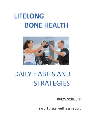 LIFELONG	
  	
  	
  	
  	
  	
  
	
  	
   	
  	
  	
  BONE	
  HEALTH	
  
	
  
	
  
	
  
	
  	
  	
  	
  	
  	
  	
  	
  	
  	
  	
  	
  	
  	
  	
  	
  	
  	
  	
  	
  	
  	
   	
  
	
  
	
  
DAILY	
  HABITS	
  AND	
  	
  	
  
	
  	
  	
  	
  	
  STRATEGIES	
  
	
  
	
  
	
  
	
  
	
  	
  	
  	
  	
  	
  	
  	
  	
  DREW	
  SCHULTZ	
  
	
   	
   	
   	
   	
  	
  	
  
	
  	
  	
  	
  	
  	
  	
  	
  	
  a	
  workplace	
  wellness	
  report	
  
 