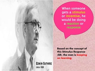 When someone 
gets a stimulus 
or incentive, he 
would be doing 
a reaction or 
response 
Based on the concept of 
this Stimulus Response 
(SR), the man is keeping 
on learning. 
 