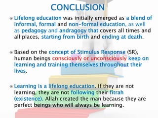  Lifelong education was initially emerged as a blend of 
informal, formal and non-formal education, as well 
as pedagogy and andragogy that covers all times and 
all places, starting from birth and ending at death. 
 Based on the concept of Stimulus Response (SR), 
human beings consciously or unconsciously keep on 
learning and training themselves throughout their 
lives. 
 Learning is a lifelong education. If they are not 
learning, they are not following their fitrah 
(existence). Allah created the man because they are 
perfect beings who will always be learning. 
 