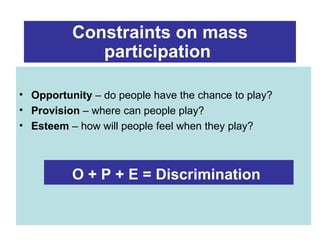 Constraints on mass
             participation

• Opportunity – do people have the chance to play?
• Provision – where can people play?
• Esteem – how will people feel when they play?



          O + P + E = Discrimination
 